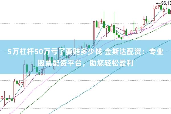 5万杠杆50万亏了要赔多少钱 金斯达配资：专业股票配资平台，助您轻松盈利