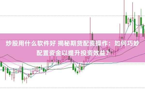 炒股用什么软件好 揭秘期货配资操作：如何巧妙配置资金以提升投资效益？