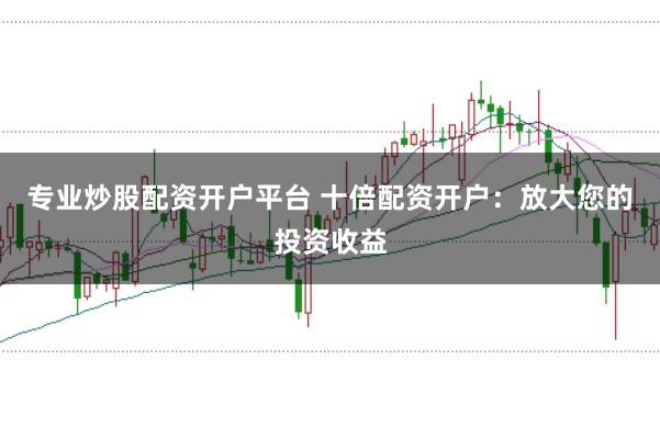 专业炒股配资开户平台 十倍配资开户：放大您的投资收益