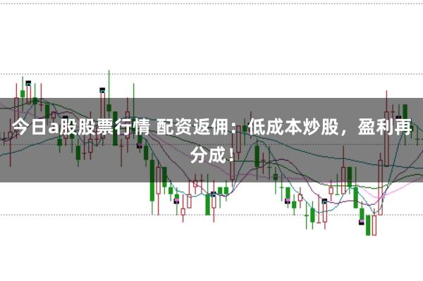 今日a股股票行情 配资返佣：低成本炒股，盈利再分成！