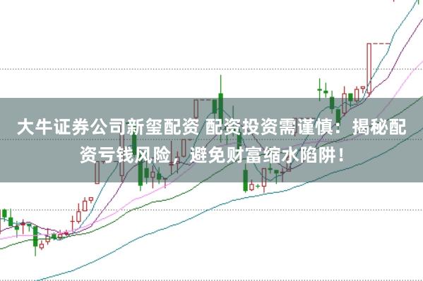 大牛证券公司新玺配资 配资投资需谨慎：揭秘配资亏钱风险，避免财富缩水陷阱！