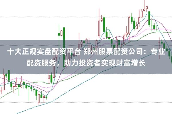 十大正规实盘配资平台 郑州股票配资公司:专业配资服务,助力投资者实现财富增长