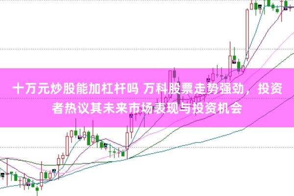十万元炒股能加杠杆吗 万科股票走势强劲，投资者热议其未来市场表现与投资机会