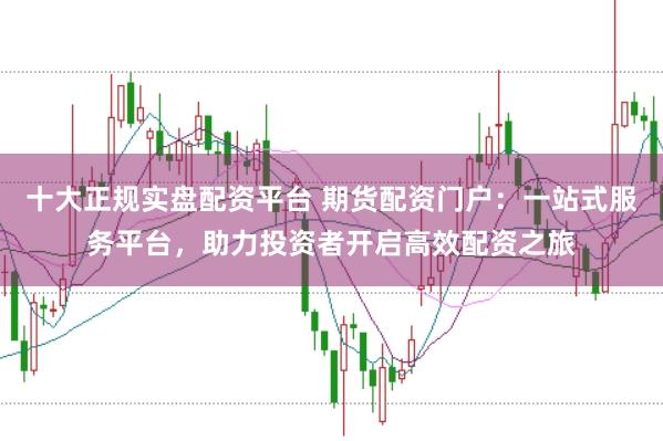 十大正规实盘配资平台 期货配资门户：一站式服务平台，助力投资者开启高效配资之旅