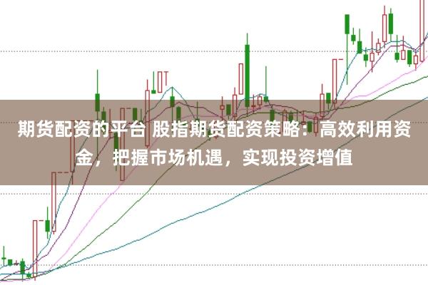 期货配资的平台 股指期货配资策略：高效利用资金，把握市场机遇，实现投资增值