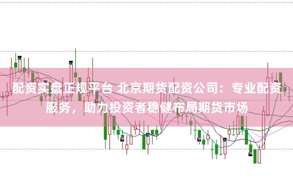配资实盘正规平台 北京期货配资公司：专业配资服务，助力投资者稳健布局期货市场