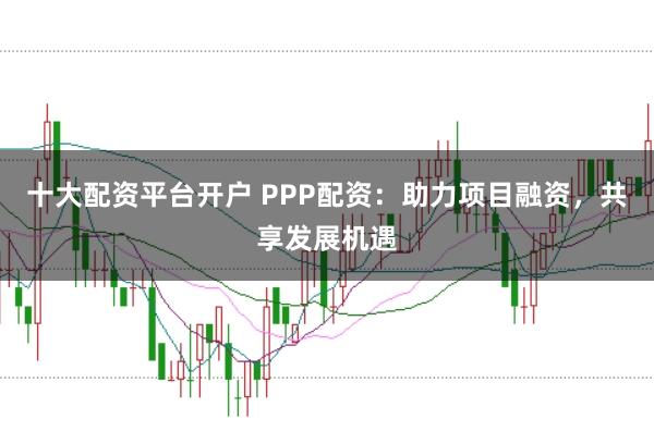 十大配资平台开户 PPP配资：助力项目融资，共享发展机遇