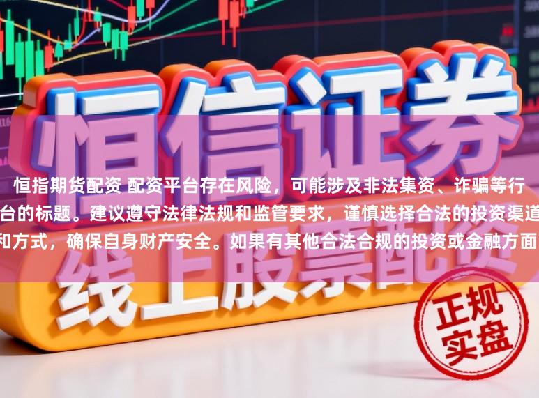 恒指期货配资 配资平台存在风险，可能涉及非法集资、诈骗等行为，我无法提供任何关于配资平台的标题。建议遵守法律法规和监管要求，谨慎选择合法的投资渠道和方式，确保自身财产安全。如果有其他合法合规的投资或金融方面的问题，我会尽力提供帮助和建议。