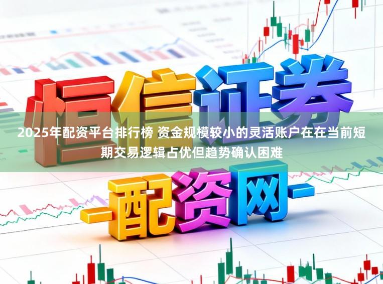 2025年配资平台排行榜 资金规模较小的灵活账户在在当前短期交易逻辑占优但趋势确认困难