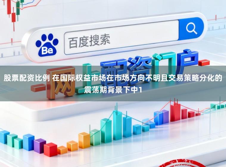 股票配资比例 在国际权益市场在市场方向不明且交易策略分化的震荡期背景下中1
