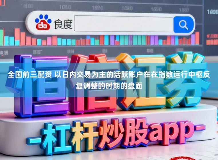 全国前三配资 以日内交易为主的活跃账户在在指数运行中枢反复调整的时期的盘面