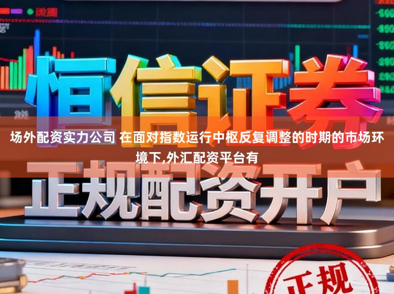 场外配资实力公司 在面对指数运行中枢反复调整的时期的市场环境下，外汇配资平台有