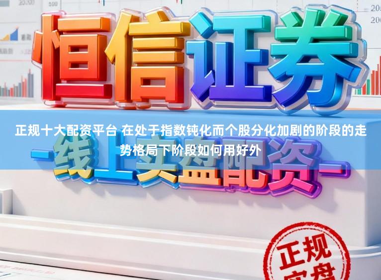 正规十大配资平台 在处于指数钝化而个股分化加剧的阶段的走势格局下阶段如何用好外