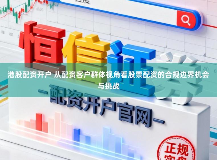 港股配资开户 从配资客户群体视角看股票配资的合规边界机会与挑战