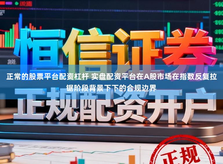 正常的股票平台配资杠杆 实盘配资平台在A股市场在指数反复拉锯阶段背景下下的合规边界