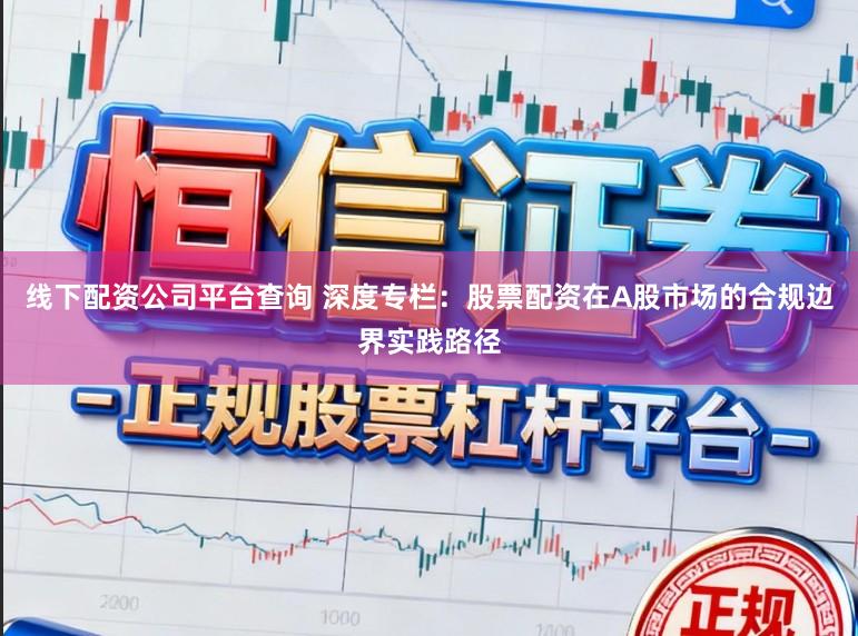 线下配资公司平台查询 深度专栏：股票配资在A股市场的合规边界实践路径